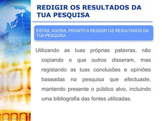 REDIGIR OS RESULTADOS DA
TUA PESQUISA

ESTÁS, AGORA, PRONTO A REDIGIR OS RESULTADOS DA
TUA PESQUISA


Utilizando as tuas próprias palavras, não
  copiando o que outros disseram, mas
  registando as tuas conclusões e opiniões
  baseadas    na   pesquisa    que   efectuaste,
  mantendo presente o público alvo, incluindo
  uma bibliografia das fontes utilizadas.
 