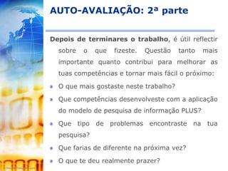 AUTO-AVALIAÇÃO: 2ª parte


Depois de terminares o trabalho, é útil reflectir
  sobre   o   que   fizeste.   Questão   tanto   mais
  importante quanto contribui para melhorar as
  tuas competências e tornar mais fácil o próximo:

  O que mais gostaste neste trabalho?

  Que competências desenvolveste com a aplicação
  do modelo de pesquisa de informação PLUS?

  Que tipo de problemas encontraste na tua
  pesquisa?

  Que farias de diferente na próxima vez?

  O que te deu realmente prazer?
 