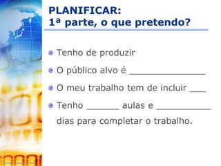 PLANIFICAR:
1ª parte, o que pretendo?


 Tenho de produzir

 O público alvo é ______________

 O meu trabalho tem de incluir ___

 Tenho ______ aulas e __________
 dias para completar o trabalho.
 