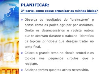 PLANIFICAR:
3ª parte, como posso organizar as minhas ideias?


  Observa os resultados do "brainstorm" e
  pensa como os podes agrupar por assuntos.
  Omite os desnecessários e regista outros
  que te ocorram durante o trabalho. Identifica
  os tópicos principais que desejas tratar no
  texto final.

  Coloca o grande tema no círculo central e os
  tópicos    nos   pequenos   círculos   que   o
  rodeiam.

  Adiciona tantos quantos aches necessário.
 