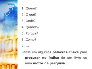 1. Quem?

2. O quê?

3. Onde?

4. Quando?

5. Porquê?

6. Como?

7. ...

Pensa em algumas palavras-chave para
  procurar no índice de um livro ou
  num motor de pesquisa...
 