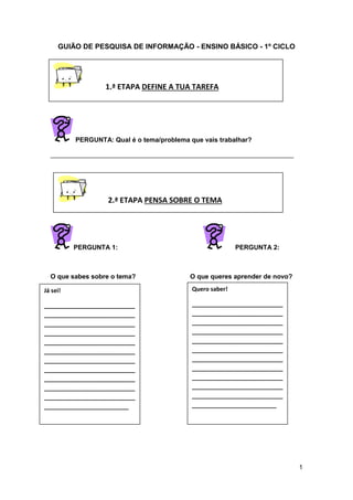 1
GUIÃO DE PESQUISA DE INFORMAÇÃO - ENSINO BÁSICO - 1º CICLO
PERGUNTA: Qual é o tema/problema que vais trabalhar?
___________________________________________________________________
PERGUNTA 1: PERGUNTA 2:
O que sabes sobre o tema? O que queres aprender de novo?
Já sei!
____________________________
____________________________
____________________________
____________________________
____________________________
____________________________
____________________________
____________________________
____________________________
____________________________
____________________________
__________________________
Quero saber!
____________________________
____________________________
____________________________
____________________________
____________________________
____________________________
____________________________
____________________________
____________________________
____________________________
____________________________
__________________________
1.ª ETAPA DEFINE A TUA TAREFA
2.ª ETAPA PENSA SOBRE O TEMA
 