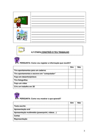 3
____________________________________________________
____________________________________________________
____________________________________________________
____________________________________________________
____________________________________________________
____________________________________________________
____________________________________________________
____________________________________________________
____________________________________________________
____________________________________________________
PERGUNTA: Como vou registar a informação que recolhi?
Sim Não
Tiro apontamentos para um caderno
Tiro apontamentos e escrevo em “computador”
Faço em desenho/pintura
Tiro fotografias
Faço um vídeo
Crio um trabalho em 3D
PERGUNTA: Como vou mostrar o que aprendi?
Sim Não
Texto escrito
Apresentação oral
Apresentação multimédia (powerpoint, vídeos…)
Cartaz
Representação
4.ª ETAPA CONSTRÓI O TEU TRABALHO
 