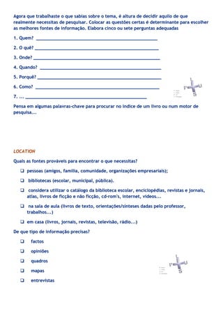 Agora que trabalhaste o que sabias sobre o tema, é altura de decidir aquilo de que
realmente necessitas de pesquisar. Colocar as questões certas é determinante para escolher
as melhores fontes de informação. Elabora cinco ou sete perguntas adequadas

1. Quem? ______________________________________________

2. O quê? _______________________________________________

3. Onde? ________________________________________________

4. Quando? ______________________________________________

5. Porquê? _______________________________________________

6. Como? _______________________________________________

7. ... ______________________________________________

Pensa em algumas palavras-chave para procurar no índice de um livro ou num motor de
pesquisa...




LOCATION

Quais as fontes prováveis para encontrar o que necessitas?

    pessoas (amigos, família, comunidade, organizações empresariais);

    bibliotecas (escolar, municipal, pública).

    considera utilizar o catálogo da biblioteca escolar, enciclopédias, revistas e jornais,
     atlas, livros de ficção e não ficção, cd-rom's, internet, vídeos...

    na sala de aula (livros de texto, orientações/sínteses dadas pelo professor,
     trabalhos...)

    em casa (livros, jornais, revistas, televisão, rádio...)

De que tipo de informação precisas?

       factos

       opiniões

       quadros

       mapas

       entrevistas
 