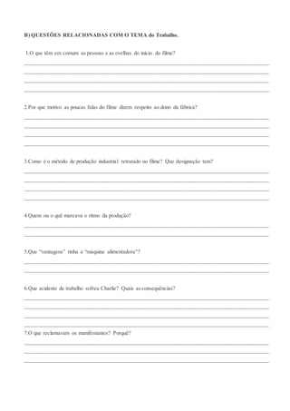 B) QUESTÕES RELACIONADAS COM O TEMA do Trabalho.
1.O que têm em comum as pessoas e as ovelhas do início do filme?
_______________________________________________________________________________________
_______________________________________________________________________________________
_______________________________________________________________________________________
_______________________________________________________________________________________
2.Por que motivo as poucas falas do filme dizem respeito ao dono da fábrica?
_______________________________________________________________________________________
_______________________________________________________________________________________
_______________________________________________________________________________________
_______________________________________________________________________________________
3.Como é o método de produção industrial retratado no filme? Que designação tem?
_______________________________________________________________________________________
_______________________________________________________________________________________
_______________________________________________________________________________________
_______________________________________________________________________________________
4.Quem ou o quê marcava o ritmo da produção?
_______________________________________________________________________________________
_______________________________________________________________________________________
5.Que “vantagens” tinha a “máquina alimentadora”?
_______________________________________________________________________________________
_______________________________________________________________________________________
6.Que acidente de trabalho sofreu Charlie? Quais as consequências?
_______________________________________________________________________________________
_______________________________________________________________________________________
_______________________________________________________________________________________
_______________________________________________________________________________________
7.O que reclamavam os manifestantes? Porquê?
_______________________________________________________________________________________
_______________________________________________________________________________________
_______________________________________________________________________________________
 