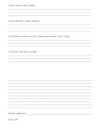 8. Qual o sonho de vida de Charlie?
_______________________________________________________________________________________
_______________________________________________________________________________________
_______________________________________________________________________________________
9. O que representa o “grande armazém”?
_______________________________________________________________________________________
_______________________________________________________________________________________
_______________________________________________________________________________________
10. Este filme foi realizado em 1936. Considera que é um filme “atual”? Porquê?
_______________________________________________________________________________________
_______________________________________________________________________________________
_______________________________________________________________________________________
11. Que outro título daria a este filme?
_______________________________________________________________________________________
_______________________________________________________________________________________
_______________________________________________________________________________________
_______________________________________________________________________________________
_______________________________________________________________________________________
_______________________________________________________________________________________
_______________________________________________________________________________________
_______________________________________________________________________________________
_______________________________________________________________________________________
_______________________________________________________________________________________
_______________________________________________________________________________________
_______________________________________________________________________________________
_______________________________________________________________________________________
Trabalho realizado por: ___________________________________________________________________
Turma: 10ºF
 
