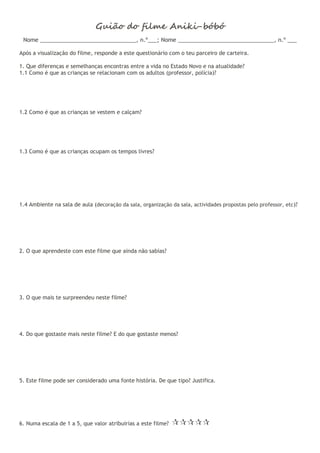 Guião do filme Aniki-bóbó
Nome _______________________________, n.º___; Nome _______________________________, n.º ___
Após a visualização do filme, responde a este questionário com o teu parceiro de carteira.
1. Que diferenças e semelhanças encontras entre a vida no Estado Novo e na atualidade?
1.1 Como é que as crianças se relacionam com os adultos (professor, polícia)?
1.2 Como é que as crianças se vestem e calçam?
1.3 Como é que as crianças ocupam os tempos livres?
1.4 Ambiente na sala de aula (decoração da sala, organização da sala, actividades propostas pelo professor, etc)?
2. O que aprendeste com este filme que ainda não sabias?
3. O que mais te surpreendeu neste filme?
4. Do que gostaste mais neste filme? E do que gostaste menos?
5. Este filme pode ser considerado uma fonte história. De que tipo? Justifica.
6. Numa escala de 1 a 5, que valor atribuirias a este filme? 
 