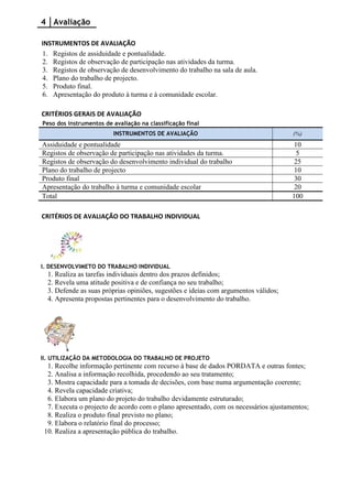 4 Avaliação

INSTRUMENTOS DE AVALIAÇÃO
1. Registos de assiduidade e pontualidade.
2. Registos de observação de participação nas atividades da turma.
3. Registos de observação de desenvolvimento do trabalho na sala de aula.
4. Plano do trabalho de projecto.
5. Produto final.
6. Apresentação do produto à turma e à comunidade escolar.

CRITÉRIOS GERAIS DE AVALIAÇÃO
Peso dos instrumentos de avaliação na classificação final
                         INSTRUMENTOS DE AVALIAÇÃO                                   (%)
Assiduidade e pontualidade                                                            10
Registos de observação de participação nas atividades da turma.                        5
Registos de observação do desenvolvimento individual do trabalho                      25
Plano do trabalho de projecto                                                         10
Produto final                                                                         30
Apresentação do trabalho à turma e comunidade escolar                                 20
Total                                                                                100

CRITÉRIOS DE AVALIAÇÃO DO TRABALHO INDIVIDUAL




I. DESENVOLVIMETO DO TRABALHO INDIVIDUAL
  1. Realiza as tarefas individuais dentro dos prazos definidos;
  2. Revela uma atitude positiva e de confiança no seu trabalho;
  3. Defende as suas próprias opiniões, sugestões e ideias com argumentos válidos;
  4. Apresenta propostas pertinentes para o desenvolvimento do trabalho.




II. UTILIZAÇÃO DA METODOLOGIA DO TRABALHO DE PROJETO
  1. Recolhe informação pertinente com recurso à base de dados PORDATA e outras fontes;
  2. Analisa a informação recolhida, procedendo ao seu tratamento;
  3. Mostra capacidade para a tomada de decisões, com base numa argumentação coerente;
  4. Revela capacidade criativa;
  6. Elabora um plano do projeto do trabalho devidamente estruturado;
  7. Executa o projecto de acordo com o plano apresentado, com os necessários ajustamentos;
  8. Realiza o produto final previsto no plano;
  9. Elabora o relatório final do processo;
 10. Realiza a apresentação pública do trabalho.
 
