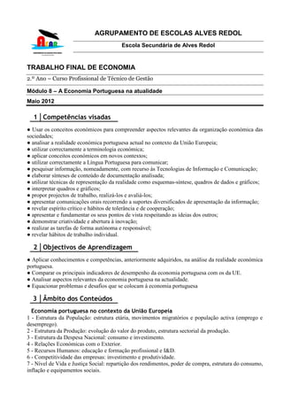 AGRUPAMENTO DE ESCOLAS ALVES REDOL
                                        Escola Secundária de Alves Redol


TRABALHO FINAL DE ECONOMIA
2.º Ano – Curso Profissional de Técnico de Gestão

Módulo 8 – A Economia Portuguesa na atualidade
Maio 2012

  1 Competências visadas
● Usar os conceitos económicos para compreender aspectos relevantes da organização económica das
sociedades;
● analisar a realidade económica portuguesa actual no contexto da União Europeia;
● utilizar correctamente a terminologia económica;
● aplicar conceitos económicos em novos contextos;
● utilizar correctamente a Língua Portuguesa para comunicar;
● pesquisar informação, nomeadamente, com recurso às Tecnologias de Informação e Comunicação;
● elaborar sínteses de conteúdo de documentação analisada;
● utilizar técnicas de representação da realidade como esquemas-síntese, quadros de dados e gráficos;
● interpretar quadros e gráficos;
● propor projectos de trabalho, realizá-los e avaliá-los;
● apresentar comunicações orais recorrendo a suportes diversificados de apresentação da informação;
● revelar espírito crítico e hábitos de tolerância e de cooperação;
● apresentar e fundamentar os seus pontos de vista respeitando as ideias dos outros;
● demonstrar criatividade e abertura à inovação;
● realizar as tarefas de forma autónoma e responsável;
● revelar hábitos de trabalho individual.

  2 Objectivos de Aprendizagem
● Aplicar conhecimentos e competências, anteriormente adquiridos, na análise da realidade económica
portuguesa.
● Comparar os principais indicadores de desempenho da economia portuguesa com os da UE.
● Analisar aspectos relevantes da economia portuguesa na actualidade.
● Equacionar problemas e desafios que se colocam à economia portuguesa

  3 Âmbito dos Conteúdos
  Economia portuguesa no contexto da União Europeia
1 - Estrutura da População: estrutura etária, movimentos migratórios e população activa (emprego e
desemprego).
2 - Estrutura da Produção: evolução do valor do produto, estrutura sectorial da produção.
3 - Estrutura da Despesa Nacional: consumo e investimento.
4 - Relações Económicas com o Exterior.
5 - Recursos Humanos: educação e formação profissional e I&D.
6 - Competitividade das empresas: investimento e produtividade.
7 - Nível de Vida e Justiça Social: repartição dos rendimentos, poder de compra, estrutura do consumo,
inflação e equipamentos sociais.
 