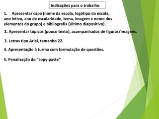 Indicações para o trabalho
1. Apresentar capa (nome da escola, logótipo da escola,
ano letivo, ano de escolaridade, tema, imagem e nome dos
elementos do grupo) e bibliografia (último diapositivo).
2. Apresentar tópicos (pouco texto), acompanhados de figuras/imagens.
3. Letras tipo Arial, tamanho 22.
4. Apresentação à turma com formulação de questões.
5. Penalização do “copy-paste”
 