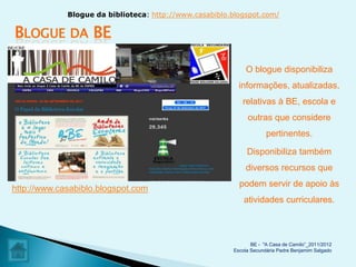 Blogue da biblioteca: http://www.casabiblo.blogspot.com/

BLOGUE        DA   BE

                                                             O blogue disponibiliza
                                                          informações, atualizadas,
                                                           relativas à BE, escola e
                                                             outras que considere
                                                                     pertinentes.

                                                             Disponibiliza também
                                                            diversos recursos que
                                                          podem servir de apoio às
http://www.casabiblo.blogspot.com
                                                            atividades curriculares.



                                                               BE - "A Casa de Camilo”_2011/2012
                                                        Escola Secundária Padre Benjamim Salgado
 