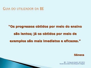 




“Os progressos obtidos por meio do ensino

      são lentos; já os obtidos por meio de

exemplos são mais imediatos e eficazes.”



                                                       Séneca

                                        BE - "A Casa de Camilo”_2011/2012
                                 Escola Secundária Padre Benjamim Salgado
 