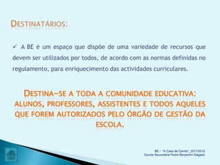  A BE é um espaço que dispõe de uma variedade de recursos que
devem ser utilizados por todos, de acordo com as normas definidas no
regulamento, para enriquecimento das actividades curriculares.



  DESTINA-SE A TODA A COMUNIDADE EDUCATIVA:
ALUNOS, PROFESSORES, ASSISTENTES E TODOS AQUELES
QUE FOREM AUTORIZADOS PELO ÓRGÃO DE GESTÃO DA
                   ESCOLA.


                                                     BE - "A Casa de Camilo”_2011/2012
                                              Escola Secundária Padre Benjamim Salgado
 