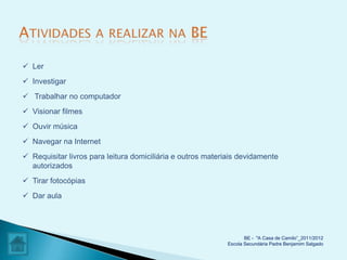  Ler
 Investigar
 Trabalhar no computador
 Visionar filmes
 Ouvir música
 Navegar na Internet
 Requisitar livros para leitura domiciliária e outros materiais devidamente
  autorizados
 Tirar fotocópias
 Dar aula




                                                                   BE - "A Casa de Camilo”_2011/2012
                                                            Escola Secundária Padre Benjamim Salgado
 