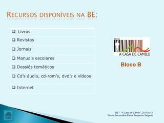  Livros

 Revistas

 Jornais

 Manuais escolares

 Dossiês temáticos                                 Bloco B

 Cd’s áudio, cd-rom’s, dvd’s e vídeos

 Internet




                                                BE - "A Casa de Camilo”_2011/2012
                                         Escola Secundária Padre Benjamim Salgado
 
