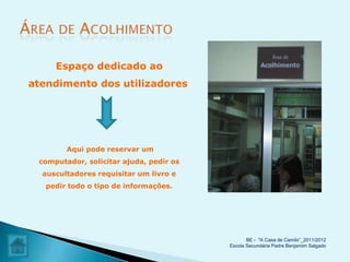 Espaço dedicado ao
atendimento dos utilizadores




        Aqui pode reservar um
 computador, solicitar ajuda, pedir os
  auscultadores requisitar um livro e
   pedir todo o tipo de informações.




                                                BE - "A Casa de Camilo”_2011/2012
                                         Escola Secundária Padre Benjamim Salgado
 