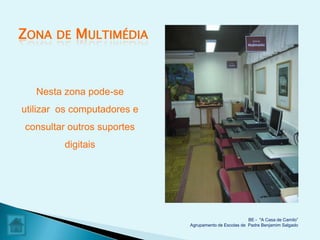 ZONA   DE   MULTIMÉDIA


   Nesta zona pode-se
utilizar os computadores e
consultar outros suportes
         digitais




                                                       BE - "A Casa de Camilo”
                             Agrupamento de Escolas de Padre Benjamim Salgado
 