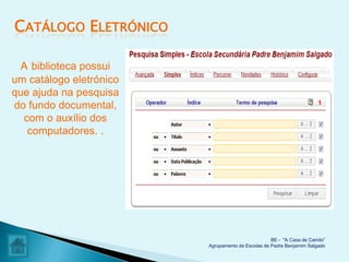 CATÁLOGO ELETRÓNICO

  A biblioteca possui
um catálogo eletrónico
que ajuda na pesquisa
do fundo documental,
  com o auxílio dos
   computadores. .




                                                   BE - "A Casa de Camilo”
                         Agrupamento de Escolas de Padre Benjamim Salgado
 