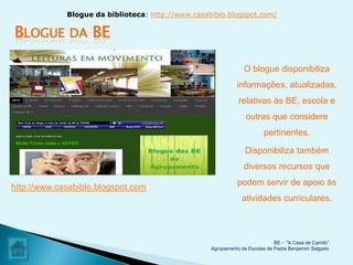 Blogue da biblioteca: http://www.casabiblo.blogspot.com/

BLOGUE        DA   BE

                                                                O blogue disponibiliza
                                                             informações, atualizadas,
                                                              relativas às BE, escola e
                                                                 outras que considere
                                                                        pertinentes.

                                                                 Disponibiliza também
                                                                diversos recursos que
                                                             podem servir de apoio às
http://www.casabiblo.blogspot.com
                                                               atividades curriculares.



                                                                             BE - "A Casa de Camilo”
                                                   Agrupamento de Escolas de Padre Benjamim Salgado
 