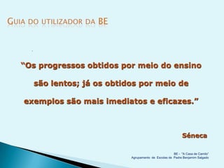 




“Os progressos obtidos por meio do ensino

      são lentos; já os obtidos por meio de

exemplos são mais imediatos e eficazes.”



                                                             Séneca

                                                       BE - "A Casa de Camilo”
                             Agrupamento de Escolas de Padre Benjamim Salgado
 