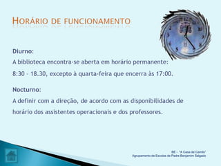 Diurno:
A biblioteca encontra-se aberta em horário permanente:
8:30 – 18.30, excepto à quarta-feira que encerra às 17:00.

Nocturno:
A definir com a direção, de acordo com as disponibilidades de
horário dos assistentes operacionais e dos professores.




                                                                     BE - "A Casa de Camilo”
                                           Agrupamento de Escolas de Padre Benjamim Salgado
 
