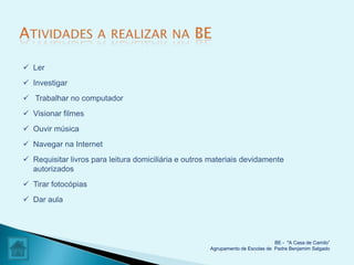  Ler
 Investigar
 Trabalhar no computador
 Visionar filmes
 Ouvir música
 Navegar na Internet
 Requisitar livros para leitura domiciliária e outros materiais devidamente
  autorizados
 Tirar fotocópias
 Dar aula




                                                                                BE - "A Casa de Camilo”
                                                      Agrupamento de Escolas de Padre Benjamim Salgado
 