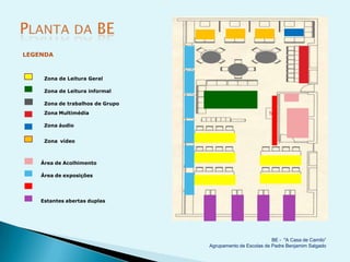 LEGENDA



     Zona de Leitura Geral

     Zona de Leitura informal

     Zona de trabalhos de Grupo
     Zona Multimédia

     Zona áudio


     Zona vídeo



    Área de Acolhimento

    Área de exposições




    Estantes abertas duplas




                                                            BE - "A Casa de Camilo”
                                  Agrupamento de Escolas de Padre Benjamim Salgado
 
