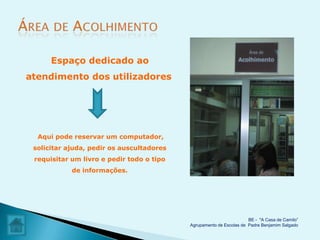 Espaço dedicado ao
atendimento dos utilizadores




  Aqui pode reservar um computador,
 solicitar ajuda, pedir os auscultadores
 requisitar um livro e pedir todo o tipo
            de informações.




                                                                     BE - "A Casa de Camilo”
                                           Agrupamento de Escolas de Padre Benjamim Salgado
 