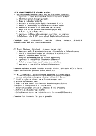 J - DA GRANDE DEPRESSÃO À II GUERRA MUNDIAL
J1 - As dificuldades económicas dos anos 30 — a grande crise do capitalismo.
    1. Apresentar as razões da prosperidade americana na década de 1920;
    2. Identificar os sinais dessa prosperidade;
    3. Expor as razões da crise de 29;
    4. Descrever os acontecimentos do dia 24 de Outubro de 1929;
    5. Referir as consequências da falência da Bolsa de Nova Iorque;
    6. Resumir os problemas sociais decorrentes da crise de 29;
    7. Explicar os motivos que levaram à mundialização da crise;
    8. Referir os objetivos do New Deal;
    9. Apontar as medidas levadas a cabo para concretizar o seu programa;
    10. Relacionar a crise de 1929 com a falência do Liberalismo Económico.

Conceitos:    Crash,   superprodução,     deflação,     falência,   depressão    económica,
intervencionismo, New Deal, liberalismo económico.



J2 - Entre a ditadura e a democracia — os regimes fascista e nazi.
    1. Apontar as razões do avanço dos regimes de extrema-direita na Itália e Alemanha;
    2. Indicar os processos de atuação dos movimentos de extrema-direita;
    3. Explicar a origem do termo fascismo;
    4. Comparar a tomada de poder por Mussolini e por Hitler;
    5. Apresentar as características fundamentais do fascismo;
    6. Referir as características específicas do fascismo italiano;
    7. Apresentar as características fundamentais do nazismo.

Conceitos: Democracia liberal, ditadura, fascismo, nazismo, corporações, autarcia, polícia
política, antissemitismo, genocídio, arianos, espaço vital.

J3 - A II Guerra Mundial — o desenvolvimento do conflito; os caminhos da paz.
1. Enumerar os acontecimentos que precipitaram o início da 2ª Guerra;
7. Identificar as alianças militares que se defrontaram nesta guerra;
8. Descrever as fases desta guerra;
9. Referir os acontecimentos que conduziram à mundialização do conflito;
10. Explicar as consequências da 2ª Guerra Mundial;
11. Mencionar as decisões tomadas na Conferência de Ialta e Potsdam;
12. Referir os objetivos da criação da ONU;
13. Reflexão pessoal sobre a repressão e extermínio dos Judeus (O Holocausto).

Conceitos: Eixo, holocausto, ONU, ghetto, genocídio.
 