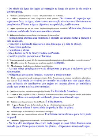 - Os níveis da água dos lagos de captação ao longo do curso do rio estão a
descer a pique.
6 – “Pântanos: Cruciais para toda a vida na Terra, representam 6% do Planeta.”
6.1 – Explica, baseando-te no filme, a importância destes pântanos.Os charcos são esponjas que
regulam o fluxo da água, absorvem-na na estação das chuvas e libertam-na na
estação seca. Filtram a água e digerem a sua poluição, purificando-a.
6.2 – Qual o problema que pôs em causa a função destes pântanos na atualidade? Metade dos pântanos
existentes no Mundo foi drenada no último século.
7 – Refere duas funções desempenhadas pela floresta referidas no filme.
- Formam uma abóbada que minimiza o impacto das chuvas fortes e protege o
solo da erosão.
- Fornecem a humidade necessária à vida (são o pai e a mãe da chuva).
- Armazenam carbono.
- Equilibram o clima.
- São o habitat de ¾ de biodiversidade do Planeta.
- Contêm remédio que cura o ser humano.
8 – “Reduzidas a metade no século XX: florestas que se estendem mar adentro, são consideradas o viveiro dos oceanos.”
8.1 – Identifica o nome das florestas a que se refere a questão 8. Mangues.
8.2 – Menciona uma função desempenhada por essas florestas.
- As suas raízes entrelaçam-se e são abrigo para os peixes e moluscos que ali
vão procriar.
- Protegem as costas dos furacões, tsunamis e erosão do mar.
8.3 – Qual a causa que tem levado ao desaparecimento destas florestas que se estendem mar adentro, reduzindo-as
          Existência de viveiros de camarão instalados nas suas águas ricas,
para metade?
com utilização de ventiladores que arejam os tanques cheios de antibiótico
usado para evitar a asfixia dos camarões.
9 – Qual é considerada a maior floresta tropical do Mundo? É    a floresta da Amazónia.
9.1 – A que se deve, segundo o filme, a destruição da floresta que referiste na tua resposta anterior, reduzindo-a
cerca de 20%? Deve-se       à criação de ranchos de gado e ao cultivo de soja.
10 – Refere o nome da quarta maior ilha do Mundo. É      a ilha Bornéu.
10.1 – A que se ficou a dever a desflorestação da ilha que referiste na tua resposta anterior?
        Ficou-se a dever à necessidade de produzir óleo de palma.
11 – “Outro exemplo de desflorestação em massa é o eucalipto.”
11.1 – Refere para que é essencialmente utilizado.   É utilizado essencialmente para fazer pasta
de papel.
11.2 – Identifica dois problemas associados à prática da monocultura do eucalipto.
- Na base dos eucaliptos não cresce nada porque as suas folhas formam uma
camada que é tóxica para a maioria das plantas. - Esgotam as reservas de água.


                                                                                                                 2
 