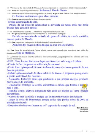 12 – “Vivendo na ilha mais isolada do Mundo, os Rapanui exploraram os seus recursos até não restar mais nada.”
12.1 – A que ilha se refere a questão anterior? Refere-se   à Ilha de Páscoa.
12.2 – Na referida ilha existiam as maiores palmeiras do Mundo. A que se ficou a dever o seu desaparecimento?
       Os Rapanui cortaram-nas para obter madeira.
12.3 – Quais foram as consequências do seu desaparecimento?
- Erosão generalizada do solo.
- Deixou de ser possível desenvolver a atividade da pesca, pois não havia
árvores para construir canoas.
13 – “A atmosfera está a aquecer (…) perturbando o equilíbrio climático da Terra.”
13.1 – Por que é que ao largo da costa da Gronelândia há cada vez mais icebergues?
     Devido ao aumento da emissão de gases de efeito de estufa, emitidos
noutras partes do Mundo.
13.2 – Qual é a provável consequência do degelo da superfície da Gronelândia?
       Aumento dos níveis médios da água do mar em sete metros.

14 – Qual é uma das terras baixas do Planeta referida como a mais ameaçada pelo aumento do nível médio das
águas do mar? São   as Maldivas.
15 – Apresenta uma medida concreta, referida no filme como exemplo, que pode promover a harmonia entre o ser
humano e a natureza.
- EUA, Nova Iorque: florestas e lagos que fornecem toda a água à cidade.
- Coreia do Sul: programa de reflorestação nacional.
- Costa Rica: optou por dedicar-se à educação, ao ecoturismo e proteção da sua
floresta primitiva.
- Gabão: aplica o método do abate seletivo de árvores / programa para garantir
a gestão sustentável das florestas.
- Alemanha, Friburgo: casas que produzem a sua própria energia, primeiro
bairro amigo do ambiente.
- Dinamarca: protótipo de central alimentada a carvão que liberta o carbono
para o solo.
- Islândia: central elétrica alimentada pelo calor do interior da Terra (energia
geotérmica).
- “Cobra-do-mar”: absorve a energia das ondas para produzir eletricidade.
- Largo da costa da Dinamarca: porque eólico que produz cerca de 20% da
eletricidade do país
- Extensões de deserto a “torrar ao sol”: captação de energia do sol.
                                                                                                Bom Trabalho!
                                                                                                    A professora,
                                                                                                    Marta Rosas




                                                                                                             3
 