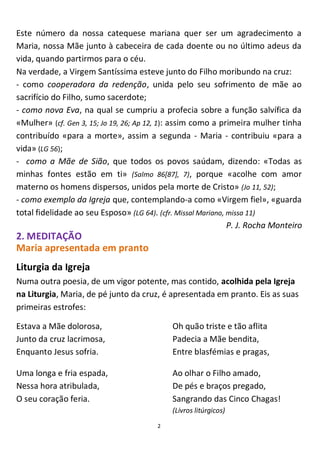 2
Este número da nossa catequese mariana quer ser um agradecimento a
Maria, nossa Mãe junto à cabeceira de cada doente ou no último adeus da
vida, quando partirmos para o céu.
Na verdade, a Virgem Santíssima esteve junto do Filho moribundo na cruz:
- como cooperadora da redenção, unida pelo seu sofrimento de mãe ao
sacrifício do Filho, sumo sacerdote;
- como nova Eva, na qual se cumpriu a profecia sobre a função salvífica da
«Mulher» (cf. Gen 3, 15; Jo 19, 26; Ap 12, 1): assim como a primeira mulher tinha
contribuído «para a morte», assim a segunda - Maria - contribuiu «para a
vida» (LG 56);
- como a Mãe de Sião, que todos os povos saúdam, dizendo: «Todas as
minhas fontes estão em ti» (Salmo 86[87], 7), porque «acolhe com amor
materno os homens dispersos, unidos pela morte de Cristo» (Jo 11, 52);
- como exemplo da Igreja que, contemplando-a como «Virgem fiel», «guarda
total fidelidade ao seu Esposo» (LG 64). (cfr. Missal Mariano, missa 11)
P. J. Rocha Monteiro
2. MEDITAÇÃO
Maria apresentada em pranto
Liturgia da Igreja
Numa outra poesia, de um vigor potente, mas contido, acolhida pela Igreja
na Liturgia, Maria, de pé junto da cruz, é apresentada em pranto. Eis as suas
primeiras estrofes:
Estava a Mãe dolorosa,
Junto da cruz lacrimosa,
Enquanto Jesus sofria.
Uma longa e fria espada,
Nessa hora atribulada,
O seu coração feria.
Oh quão triste e tão aflita
Padecia a Mãe bendita,
Entre blasfémias e pragas,
Ao olhar o Filho amado,
De pés e braços pregado,
Sangrando das Cinco Chagas!
(Livros litúrgicos)
 