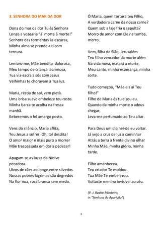 3
3. SENHORA DO MAR DA DOR
Dona do mar da dor Tu és Senhora
Longe a vozearia “à morte à morte!”
Senhora das tormentas às escuras,
Minha alma se prende a ti com
ternura.
Lembro-me, Mãe bendita dolorosa,
Meu tempo de criança lacrimosa,
Tua via-sacra a sós com Jesus
Velhinhas te choravam à Tua luz.
Maria, réstia de sol, vem pietà.
Uma brisa suave embeleze teu rosto.
Minha barca te acolha na fresca
manhã.
Beberemos o fel amargo posto.
Vens do silêncio, Maria aflita,
Teu Jesus a sofrer. Oh, tal desdita!
O amor maior e mais puro a morrer
Mãe trespassada em dor a padecer!
Apagam-se as luzes da Nínive
pecadora.
Uivos de cães ao longe entre silvedos
Nossas pobres lágrimas são degredos
Na flor nua, rosa branca sem medo.
Ó Maria, quem tortura teu Filho,
A verdadeira carne da nossa carne?
Quem sob a laje fria o sepulta?
Morro de amor com Ele na tumba,
morro.
Vem, filha de Sião, Jerusalém
Teu filho vencedor da morte além
Na vida nova, matará a morte,
Meu canto, minha esperança, minha
sorte.
Tudo começou, “Mãe eis aí Teu
filho!”
Filho de Maria és tu e sou eu.
Quando da minha morte o adeus
chegar,
Leva-me perfumado ao Teu altar.
Para Deus um dia hei-de eu voltar.
Já vejo a cruz de luz a caminhar
Atrás a terra à frente divino olhar
Minha Mãe, minha glória, minha
tarde.
Filho amanheceu.
Teu criador Te moldou.
Tua Mãe Te embelezou.
Voltaste menino invisível ao céu.
(P. J. Rocha Monteiro,
in “Senhora da Aparição”)
 