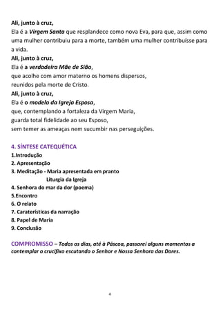 4
Ali, junto à cruz,
Ela é a Virgem Santa que resplandece como nova Eva, para que, assim como
uma mulher contribuiu para a morte, também uma mulher contribuísse para
a vida.
Ali, junto à cruz,
Ela é a verdadeira Mãe de Sião,
que acolhe com amor materno os homens dispersos,
reunidos pela morte de Cristo.
Ali, junto à cruz,
Ela é o modelo da Igreja Esposa,
que, contemplando a fortaleza da Virgem Maria,
guarda total fidelidade ao seu Esposo,
sem temer as ameaças nem sucumbir nas perseguições.
4. SÍNTESE CATEQUÉTICA
1.Introdução
2. Apresentação
3. Meditação - Maria apresentada em pranto
Liturgia da Igreja
4. Senhora do mar da dor (poema)
5.Encontro
6. O relato
7. Caraterísticas da narração
8. Papel de Maria
9. Conclusão
COMPROMISSO – Todos os dias, até à Páscoa, passarei alguns momentos a
contemplar o crucifixo escutando o Senhor e Nossa Senhora das Dores.
 