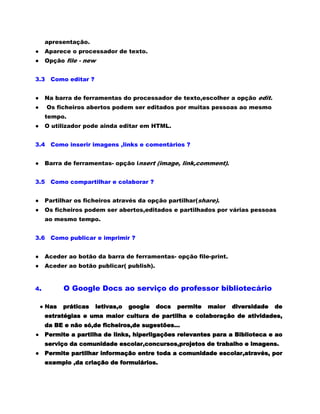 apresentação.
●    Aparece o processador de texto.
●    Opção file - new


3.3    Como editar ?


●    Na barra de ferramentas do processador de texto,escolher a opção edit.
●     Os ficheiros abertos podem ser editados por muitas pessoas ao mesmo
     tempo.
●    O utilizador pode ainda editar em HTML.


3.4    Como inserir imagens ,links e comentários ?


●    Barra de ferramentas- opção insert (image, link,comment).


3.5    Como compartilhar e colaborar ?


●    Partilhar os ficheiros através da opção partilhar(share).
●    Os ficheiros podem ser abertos,editados e partilhados por várias pessoas
     ao mesmo tempo.


3.6    Como publicar e imprimir ?


●    Aceder ao botão da barra de ferramentas- opção file-print.
●    Aceder ao botão publicar( publish).


4.          O Google Docs ao serviço do professor bibliotecário

    ● Nas   práticas   letivas,o   google   docs   permite   maior   diversidade   de
     estratégias e uma maior cultura de partilha e colaboração de atividades,
     da BE e não só,de ficheiros,de sugestões...
● Permite a partilha de links, hiperligações relevantes para a Biblioteca e ao
     serviço da comunidade escolar,concursos,projetos de trabalho e imagens.
● Permite partilhar informação entre toda a comunidade escolar,através, por
     exemplo ,da criação de formulários.
 