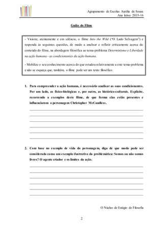 Agrupamento de Escolas Aurélia de Sousa
Ano letivo 2015-16
2
Guião do Filme
1. Para compreender a ação humana, é necessário analisar as suas condicionantes.
Por um lado, as físico-biológicas e, por outro, as histórico-culturais. Explicite,
recorrendo a exemplos deste filme, de que forma elas estão presentes e
influenciaram o personagem Christopher McCandless.
_____________________________________________________________________
_____________________________________________________________________
_____________________________________________________________________
_____________________________________________________________________
_____________________________________________________________________
_____________________________________________________________________
2. Com base no exemplo de vida do personagem, diga de que modo pode ser
considerado como um exemplo ilustrativo da problemática: Somos ou não somos
livres? O agente criador e os limites da ação.
_____________________________________________________________________
_____________________________________________________________________
_____________________________________________________________________
_____________________________________________________________________
_____________________________________________________________________
_____________________________________________________________________
O Núcleo de Estágio de Filosofia
- Visione, atentamente e em silêncio, o filme Into the Wild (“O Lado Selvagem”) e
responda às seguintes questões, de modo a analisar e refletir criticamente acerca do
conteúdo do filme, na abordagem filosófica ao tema-problema Determinismo e Liberdade
na ação humana - as condicionantes da ação humana.
- Mobilize o seu conhecimento acerca do que estudou relativamente a este tema-problema
e não se esqueça que, também, o filme pode ser um texto filosófico.
 