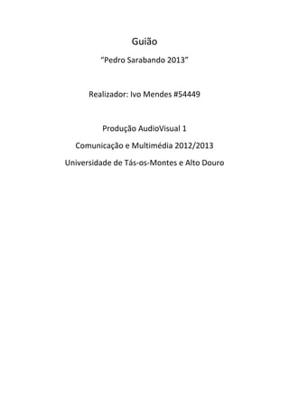 Guião
         “Pedro Sarabando 2013”


      Realizador: Ivo Mendes #54449


         Produção AudioVisual 1
  Comunicação e Multimédia 2012/2013
Universidade de Tás-os-Montes e Alto Douro
 