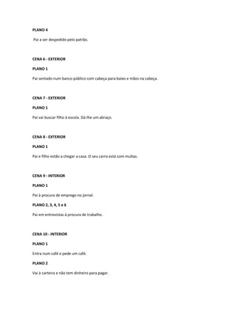 PLANO 4

Pai a ser despedido pelo patrão.



CENA 6 - EXTERIOR

PLANO 1

Pai sentado num banco público com cabeça para baixo e mãos na cabeça.



CENA 7 - EXTERIOR

PLANO 1

Pai vai buscar filho à escola. Dá-lhe um abraço.



CENA 8 - EXTERIOR

PLANO 1

Pai e filho estão a chegar a casa. O seu carro está com multas.



CENA 9 - INTERIOR

PLANO 1

Pai à procura de emprego no jornal.

PLANO 2, 3, 4, 5 e 6

Pai em entrevistas à procura de trabalho.



CENA 10 - INTERIOR

PLANO 1

Entra num café e pede um café.

PLANO 2

Vai à carteira e não tem dinheiro para pagar.
 