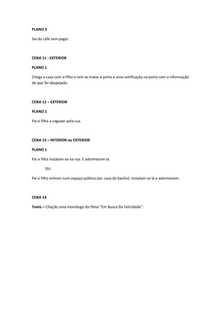 PLANO 3

Sai do café sem pagar.



CENA 11 - EXTERIOR

PLANO 1

Chega a casa com o filho e tem as malas à porta e uma notificação na porta com a informação
de que foi despejado.



CENA 12 – EXTERIOR

PLANO 1

Pai e filho a vaguear pela rua.



CENA 13 – INTERIOR ou EXTERIOR

PLANO 1

Pai e filho instalam-se na rua. E adormecem lá.

        OU

Pai e filho entram num espaço público (ex: casa de banho). Instalam-se lá e adormecem.



CENA 14

Texto – Citação uma monólogo do filme “Em Busca Da Felicidade”.
 