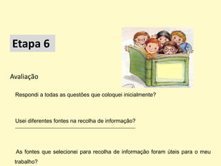 Etapa 6

Avaliação

 Respondi a todas as questões que coloquei inicialmente?



 Usei diferentes fontes na recolha de informação?
 ___________________________________________________________




 As fontes que selecionei para recolha de informação foram úteis para o meu
 trabalho?
 