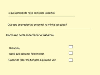 O que aprendi de novo com este trabalho?
 ________________________________________________________________________




 Que tipo de problemas encontrei na minha pesquisa?
 ____________________________________________________________


Como me senti ao terminar o trabalho?



  Satisfeito

  Senti que podia ter feito melhor.

 Capaz de fazer melhor para a próxima vez
 