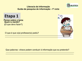 Literacia da Informação
                 Guião de pesquisa de informação - 1º ciclo


Etapa 1
Etapa 1
Penso sobre o tema
Qual é a tarefa?
(O que devo fazer?)



 O que é que o(a) professor(a) pediu?
 ________________________________________________________________________________________
 ________________________________________________________________________________________




 Que palavras –chave podem conduzir à informação que eu pretendo?
 __________________________________________________________________________________________
 __________________________________________________________________________________________
 