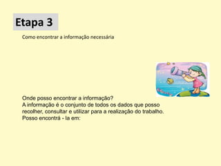 Etapa 3
 Como encontrar a informação necessária




 Onde posso encontrar a informação?
 A informação é o conjunto de todos os dados que posso
 recolher, consultar e utilizar para a realização do trabalho.
 Posso encontrá - la em:
 
