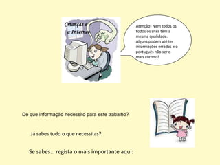 Atenção! Nem todos os
                                                  todos os sites têm a
                                                  mesma qualidade.
                                                  Alguns podem até ter
                                                  informações erradas e o
                                                  português não ser o
                                                  mais correto!




De que informação necessito para este trabalho?


   Já sabes tudo o que necessitas?


   Se sabes… regista o mais importante aqui:
 