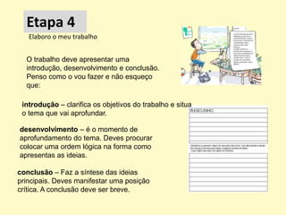 Etapa 4
   Elaboro o meu trabalho


  O trabalho deve apresentar uma
  introdução, desenvolvimento e conclusão.
  Penso como o vou fazer e não esqueço
  que:

 introdução – clarifica os objetivos do trabalho e situa
 o tema que vai aprofundar.

desenvolvimento – é o momento de
aprofundamento do tema. Deves procurar
colocar uma ordem lógica na forma como
apresentas as ideias.

conclusão – Faz a síntese das ideias
principais. Deves manifestar uma posição
crítica. A conclusão deve ser breve.
 