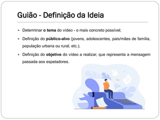 Guião - Definição da Ideia
 Determinar o tema do vídeo - o mais concreto possível;
 Definição do público-alvo (jovens, adolescentes, pais/mães de família,
população urbana ou rural, etc.);
 Definição do objetivo do vídeo a realizar, que representa a mensagem
passada aos espetadores.
 