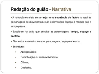 Redação do guião - Narrativa
 A narração consiste em arranjar uma sequência de factos na qual as
personagens se movimentam num determinado espaço à medida que o
tempo passa.
 Baseia-se na ação que envolve as personagens, tempo, espaço e
conflito.
 Elementos - narrador, enredo, personagens, espaço e tempo.
 Estrutura:
 Apresentação;
 Complicação ou desenvolvimento;
 Clímax;
 Desfecho.
 