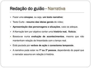 Redação do guião - Narrativa
Narrativa
 Fazer uma sinopse, ou seja, um texto narrativo;
 Texto Curto - resumo das ideias gerais do vídeo;
 Apresentação das personagens e situações, caso se adeque.
 A Narração tem por objetivo contar uma história real, fictícia;
 Baseia-se numa evolução de acontecimentos, mesmo que não
mantenham relação de linearidade com o tempo real.
 Está pautada por verbos de ação e conectores temporais.
 A narrativa pode estar na 1ª ou 3ª pessoa, dependendo do papel que
o narrador assuma em relação à história.
 