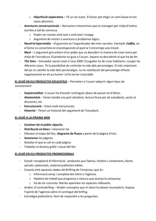 o Hiperficció explorativa – Té un sol autor. El lector pot elegir un camí basat en les
               seves decisions.
   -   Aventures conversacionals – Narracions interactives que es manegen per mitjà d’ordres
       escrites a tall de conversa.
            o Poden ser només amb text o amb text i imatge.
            o Argument de misteri o aventura o problemes lògics.
   -   Novel·la hipermèdia – El guionista és l’organitzador del món narratiu. Exemple: Califia, on
       el lector es converteix en el protagonista al qual se li encarrega una missió.
   -   Myst – L’argument gira entorn d’un poble que va descobrir la manera de crear mons per
       mitjà de l’escriptura. El producte no guia a l’usuari. Aquest va descobrint el que ha de fer.
   -   The Sims – Simulador social creat a l’any 2000. El jugador ha de crear habitants i ocupar les
       diferents cases. Té la possibilitat de controlar la vida dels personatges. El més important
       del joc és satisfer la vida dels personatges. La no-satisfacció del personatge influeix
       negativament en els eu humor i el fa tornar insociable.

EL GUIÓ EN ELS PRODUCTES EDUCATIUS – Permeten a l’usuari adquirir algun tipus de
coneixement

   -   Seqüencialitat –L’usuari ha d’assolir continguts abans de passar-ne d’altres.
   -   Aleatorietat – Tenen també una part aleatòria: lectura lliure per als estudiants, accés al
       diccionari, etc
   -   Estructuració – Estan molt estructurats.
   -   Historial – Tenen un historial del seguiment de l’estudiant.

EL GUIÓ A LA PÀGINA WEB

   -   Conèixer bé el públic objectiu
   -   Distribució en blocs i relacionar-los
   -   Dibuixar el mapa del lloc, diagrama de fluxos a partir de la pàgina d’inici.
   -   Anomenar les pàgines
   -   Detallar el que es vol en cada pàgina
   -   Treballar el disseny gràfic i visual del lloc

EL GUIÓ EN ELS PRODUCTES PROMOCIONALS

   -   Estudi i recopilació d’informació: productes que fabrica, història i creixement, clients
       actuals i potencials, material publicitari editat.
   -   Creació amb aquestes dades del Brifting de l’empresa, que és:
           o Informació veraç i completa del client a l’agència.
           o Hipòtesi de treball que progressa a mesura que avança la companya
           o Ha de ser concreta: Només aparèixer els aspectes rellevants.
   -   Anàlisi: El contrabrífing – Omplir conceptes que el client ha deixat incomplerts. Exposa
       l’opinió de l’agència sobre el contingut del brífing.
   -   Estratègia publicitària. Hem de respondre a les preguntes:
 