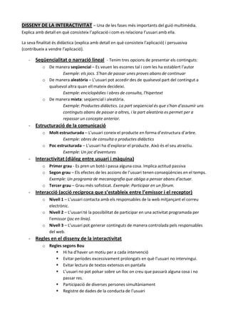 DISSENY DE LA INTERACTIVITAT – Una de les fases més importants del guió multimèdia.
Explica amb detall en què consisteix l’aplicació i com es relaciona l’usuari amb ella.

La seva finalitat és didàctica (explica amb detall en què consisteix l’aplicació) i persuasiva
(contribueix a vendre l’aplicació).

   -   Seqüencialitat o narració lineal - Tenim tres opcions de presentar els continguts:
           o De manera seqüencial – Es veuen les escenes tal i com les ha establert l’autor
                    Exemple: els jocs. S’han de passar unes proves abans de continuar
           o De manera aleatòria – L’usuari pot accedir des de qualsevol part del contingut a
             qualsevol altra quan ell mateix decideixi.
                    Exemple: enciclopèdies i obres de consulta, l’hipertext
           o De manera mixta: seqüencial i aleatòria.
                    Exemple: Productes didàctics. La part seqüencial és que s’han d’assumir uns
                    continguts abans de passar a altres, i la part aleatòria es permet per a
                    repassar un concepte anterior.
   - Estructuració de la comunicació
           o Molt estructurada – L’usuari coneix el producte en forma d’estructura d’arbre.
                    Exemple: obres de consulta o productes didàctics
           o Poc estructurada – L’usuari ha d’explorar el producte. Això és el seu atractiu.
                    Exemple: Un joc d’aventures
   - Interactivitat (diàleg entre usuari i màquina)
           o Primer grau - Es pren un botó i passa alguna cosa. Implica actitud passiva
           o Segon grau – Els efectes de les accions de l’usuari tenen conseqüències en el temps.
             Exemple: Un programa de mecanografia que obliga a pensar abans d’actuar.
           o Tercer grau – Grau més sofisticat. Exemple: Participar en un fòrum.
   - Interacció (acció recíproca que s’estableix entre l’emissor i el receptor)
           o Nivell 1 – L’usuari contacta amb els responsables de la web mitjançant el correu
             electrònic.
           o Nivell 2 – L’usuari té la possibilitat de participar en una activitat programada per
             l’emissor (joc en línia).
           o Nivell 3 – L’usuari pot generar continguts de manera controlada pels responsables
             del web.
   - Regles en el disseny de la interactivitat
           o Regles segons Bou
                 Hi ha d’haver un motiu per a cada intervenció
                 Evitar períodes excessivament prolongats en què l’usuari no intervingui.
                 Evitar lectura de textos extensos en pantalla
                 L’usuari no pot polsar sobre un lloc on creu que passarà alguna cosa i no
                    passar res.
                 Participació de diverses persones simultàniament
                 Registre de dades de la conducta de l’usuari
 